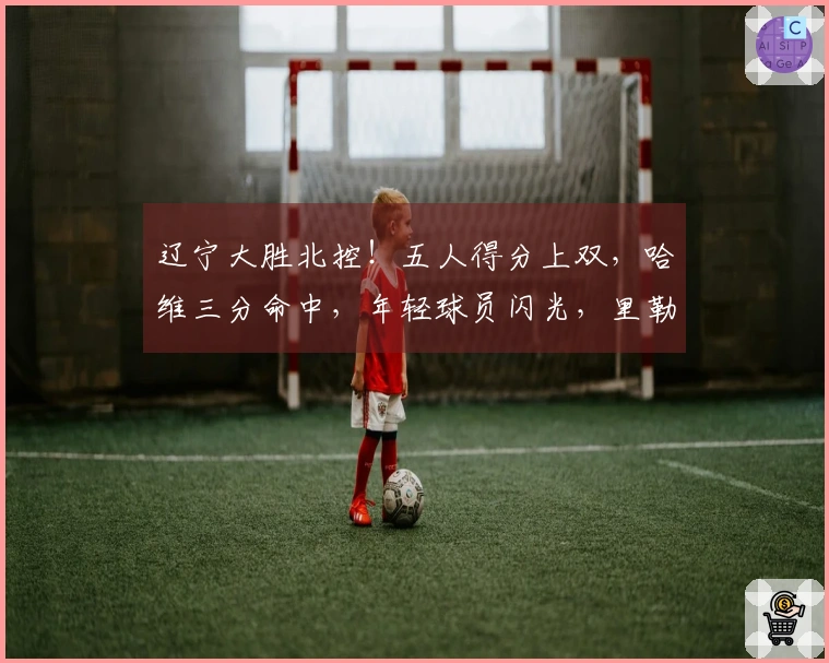 辽宁大胜北控！五人得分上双，哈维三分命中，年轻球员闪光，里勒独砍29分