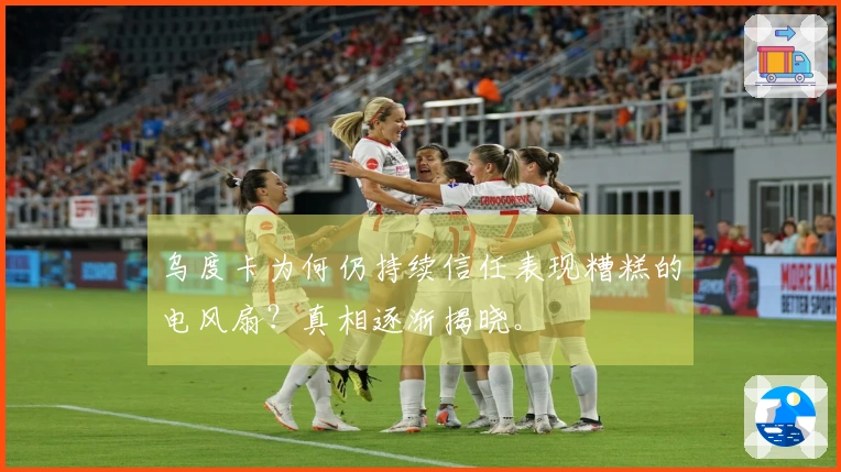 乌度卡为何仍持续信任表现糟糕的电风扇？真相逐渐揭晓。