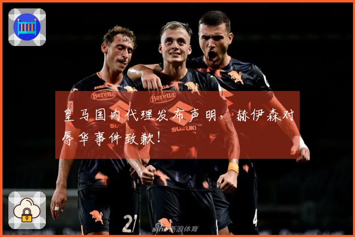 皇马国内代理发布声明，赫伊森对辱华事件致歉！