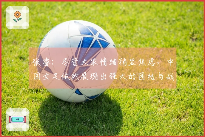 张睿：尽管大家情绪稍显焦虑，中国女足依然展现出强大的团结与战斗精神