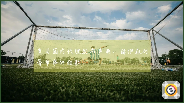 皇马国内代理发布声明，赫伊森对辱华事件致歉！