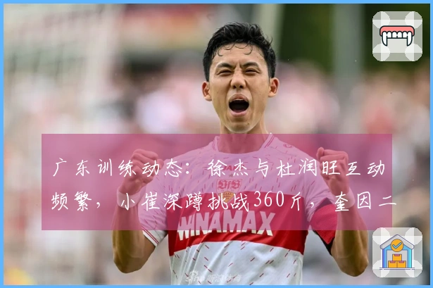 广东训练动态：徐杰与杜润旺互动频繁，小崔深蹲挑战360斤，奎因二人进行划船训练