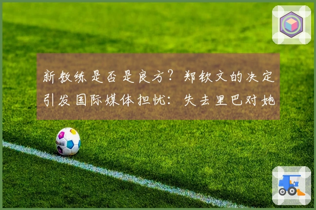 新教练是否是良方？郑钦文的决定引发国际媒体担忧：失去里巴对她的影响