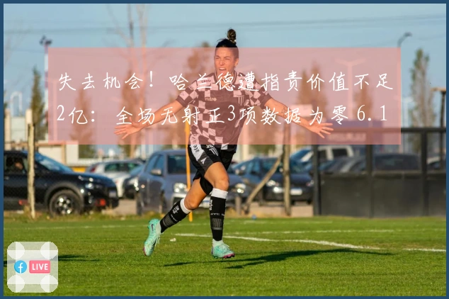 失去机会！哈兰德遭指责价值不足2亿：全场无射正3项数据为零 6.1分全队垫底