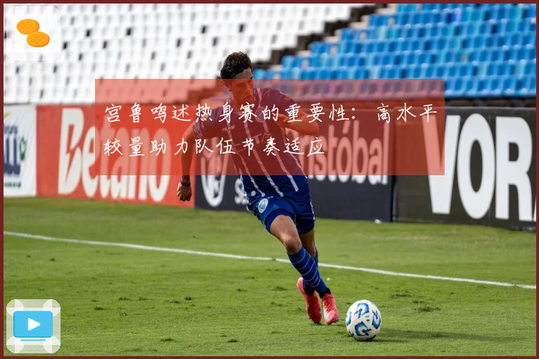 宫鲁鸣述热身赛的重要性：高水平较量助力队伍节奏适应