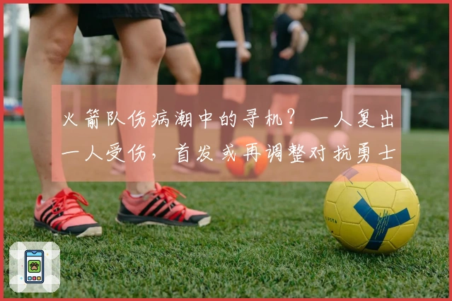 火箭队伤病潮中的寻机？一人复出一人受伤，首发或再调整对抗勇士