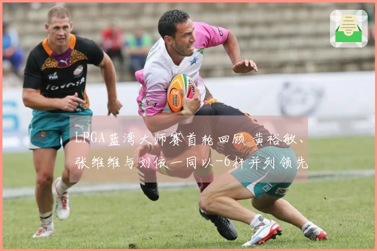 LPGA蓝湾大师赛首轮回顾 黄裕敏、张维维与刘依一同以-6杆并列领先