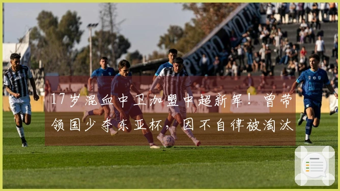 17岁混血中卫加盟中超新军！曾带领国少夺东亚杯，因不自律被淘汰