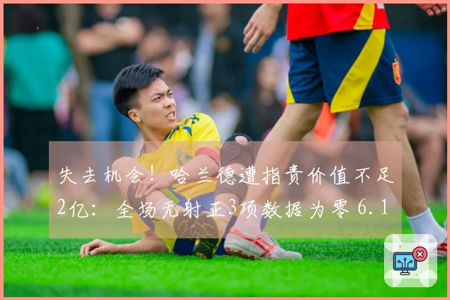 失去机会！哈兰德遭指责价值不足2亿：全场无射正3项数据为零 6.1分全队垫底