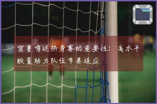 宫鲁鸣述热身赛的重要性：高水平较量助力队伍节奏适应