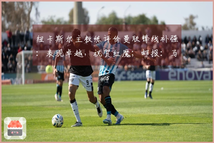 纽卡斯尔主教练评价曼联锋线补强：表现卓越，祝贺红魔；邮报：马奎尔病愈将归入大名单