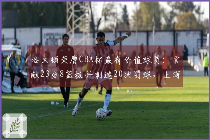 洛夫顿荣膺CBA杯最有价值球员：贡献23分8篮板并制造20次罚球，上海男篮发文祝贺