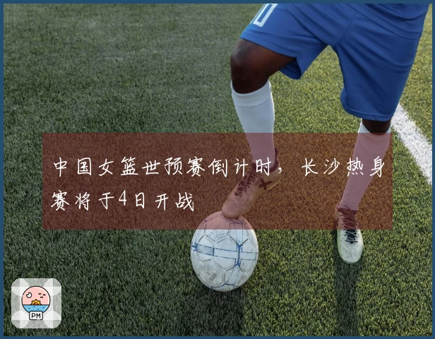 中国女篮世预赛倒计时，长沙热身赛将于4日开战