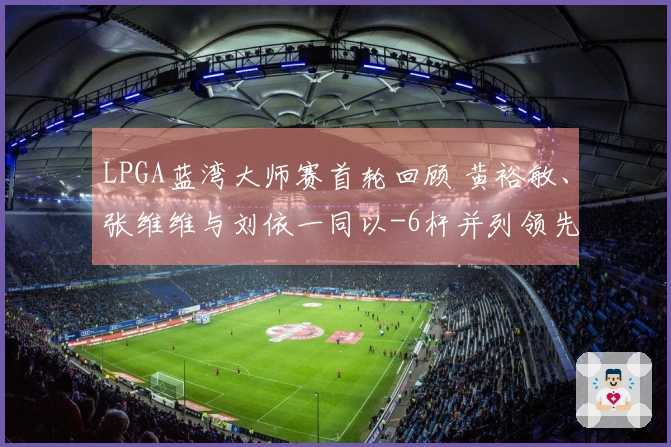 LPGA蓝湾大师赛首轮回顾 黄裕敏、张维维与刘依一同以-6杆并列领先