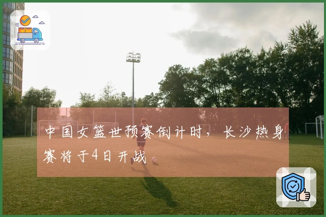 中国女篮世预赛倒计时，长沙热身赛将于4日开战