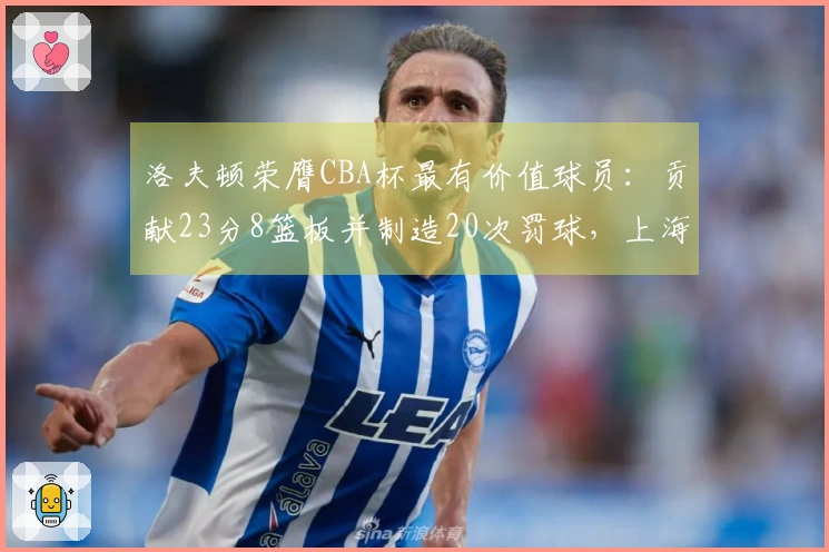 洛夫顿荣膺CBA杯最有价值球员：贡献23分8篮板并制造20次罚球，上海男篮发文祝贺