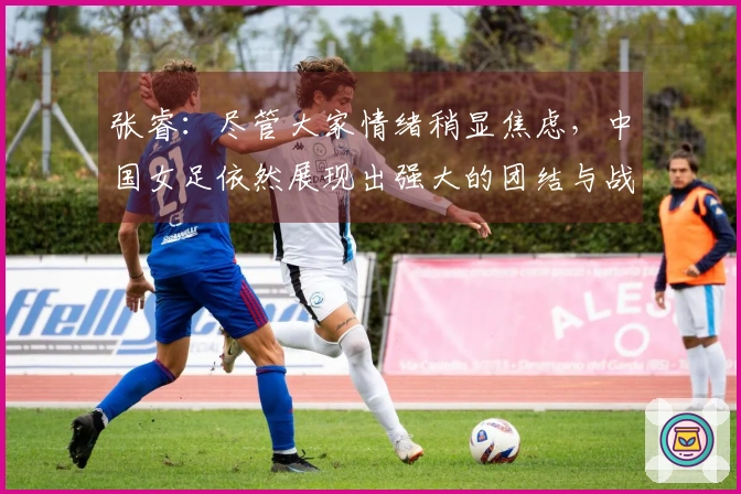 张睿：尽管大家情绪稍显焦虑，中国女足依然展现出强大的团结与战斗精神