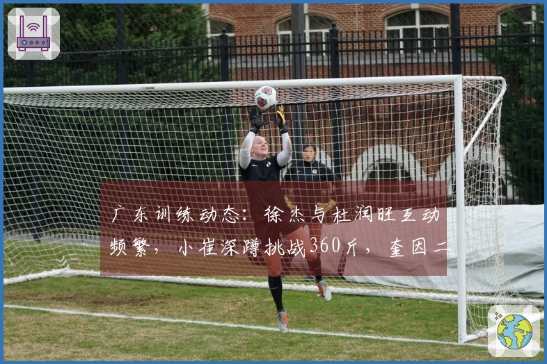 广东训练动态：徐杰与杜润旺互动频繁，小崔深蹲挑战360斤，奎因二人进行划船训练